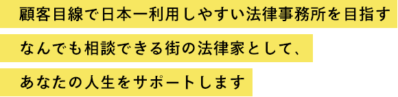 顧客目線で日本一利用しやすい法律事務所を目指す　なんでも相談できる街の法律家として、あなたの人生をサポートします